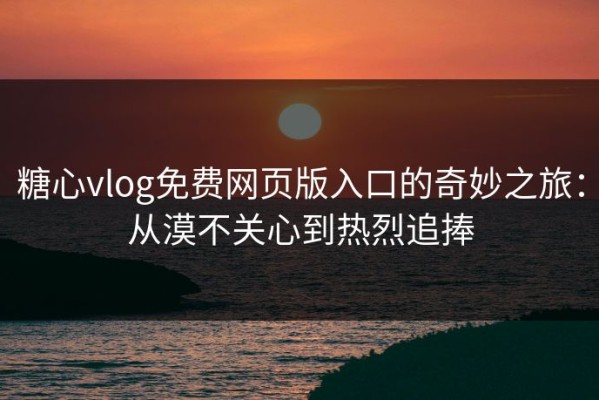 糖心vlog免费网页版入口的奇妙之旅：从漠不关心到热烈追捧