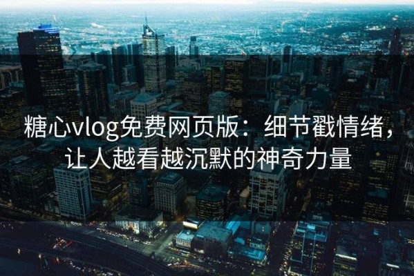 糖心vlog免费网页版：细节戳情绪，让人越看越沉默的神奇力量