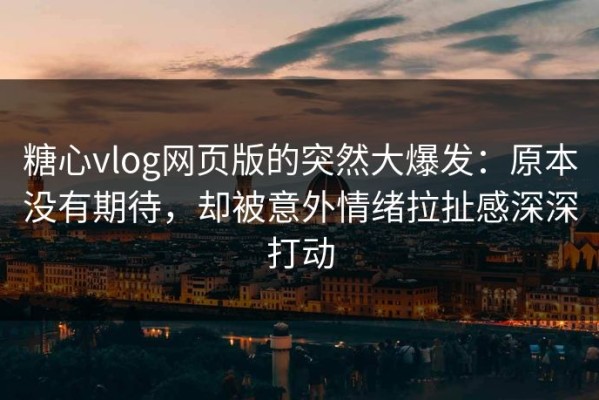 糖心vlog网页版的突然大爆发：原本没有期待，却被意外情绪拉扯感深深打动