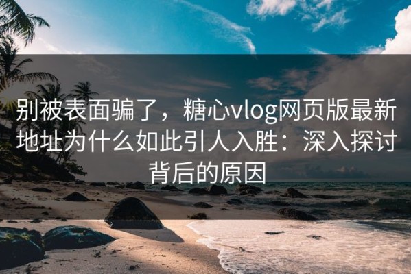 别被表面骗了，糖心vlog网页版最新地址为什么如此引人入胜：深入探讨背后的原因