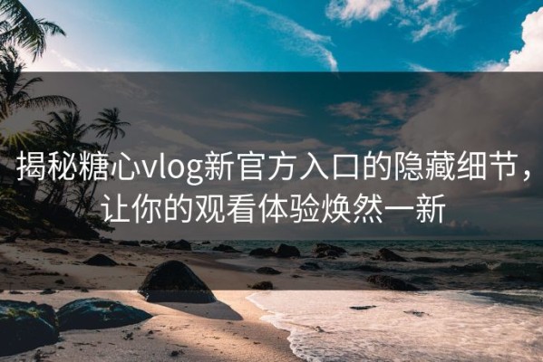 揭秘糖心vlog新官方入口的隐藏细节，让你的观看体验焕然一新