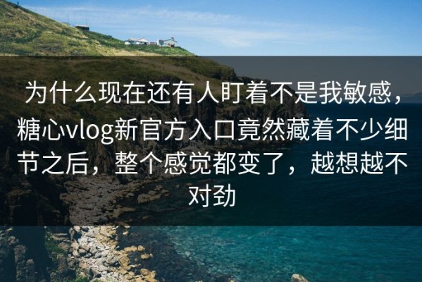 为什么现在还有人盯着不是我敏感，糖心vlog新官方入口竟然藏着不少细节之后，整个感觉都变了，越想越不对劲