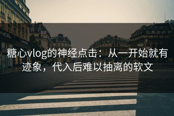 糖心vlog的神经点击：从一开始就有迹象，代入后难以抽离的软文
