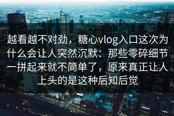 越看越不对劲，糖心vlog入口这次为什么会让人突然沉默：那些零碎细节一拼起来就不简单了，原来真正让人上头的是这种后知后觉