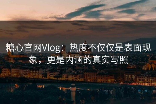 糖心官网Vlog：热度不仅仅是表面现象，更是内涵的真实写照