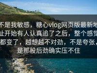 不是我敏感，糖心vlog网页版最新地址开始有人认真追了之后，整个感觉都变了，越想越不对劲，不是夸张，是那股后劲确实压不住