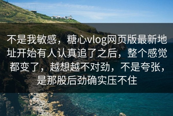 不是我敏感，糖心vlog网页版最新地址开始有人认真追了之后，整个感觉都变了，越想越不对劲，不是夸张，是那股后劲确实压不住