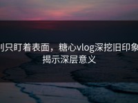 别只盯着表面，糖心vlog深挖旧印象，揭示深层意义