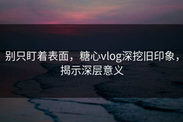 别只盯着表面，糖心vlog深挖旧印象，揭示深层意义