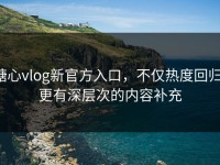糖心vlog新官方入口，不仅热度回归，更有深层次的内容补充