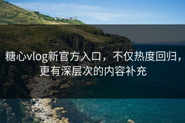 糖心vlog新官方入口，不仅热度回归，更有深层次的内容补充