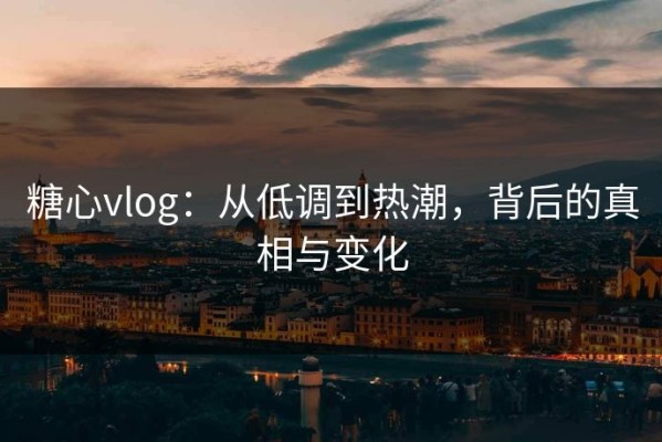 糖心vlog：从低调到热潮，背后的真相与变化