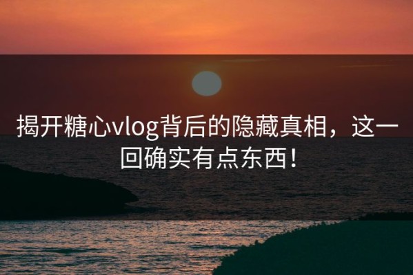 揭开糖心vlog背后的隐藏真相，这一回确实有点东西！
