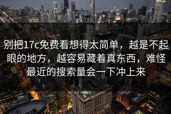 别把17c免费看想得太简单，越是不起眼的地方，越容易藏着真东西，难怪最近的搜索量会一下冲上来