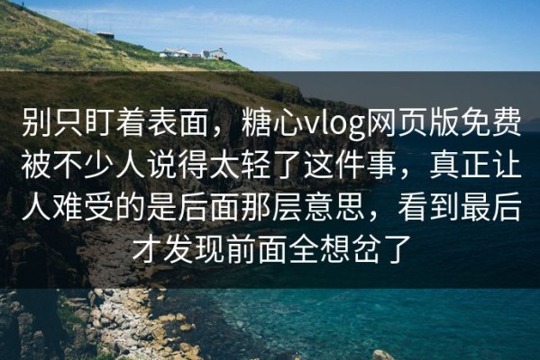 别只盯着表面，糖心vlog网页版免费被不少人说得太轻了这件事，真正让人难受的是后面那层意思，看到最后才发现前面全想岔了