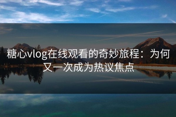 糖心vlog在线观看的奇妙旅程：为何又一次成为热议焦点