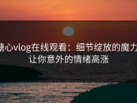 糖心vlog在线观看：细节绽放的魔力，让你意外的情绪高涨