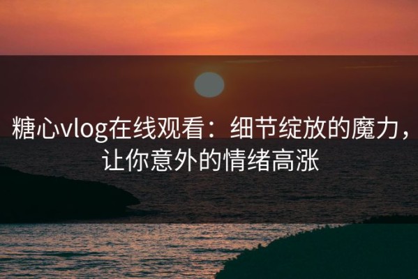 糖心vlog在线观看：细节绽放的魔力，让你意外的情绪高涨