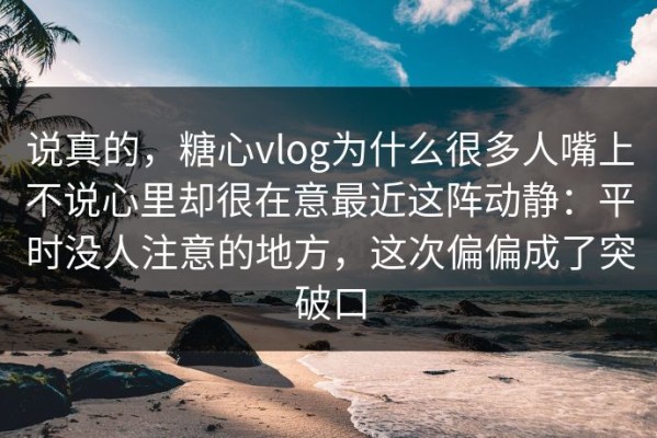 说真的，糖心vlog为什么很多人嘴上不说心里却很在意最近这阵动静：平时没人注意的地方，这次偏偏成了突破口