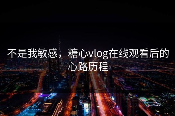 不是我敏感，糖心vlog在线观看后的心路历程