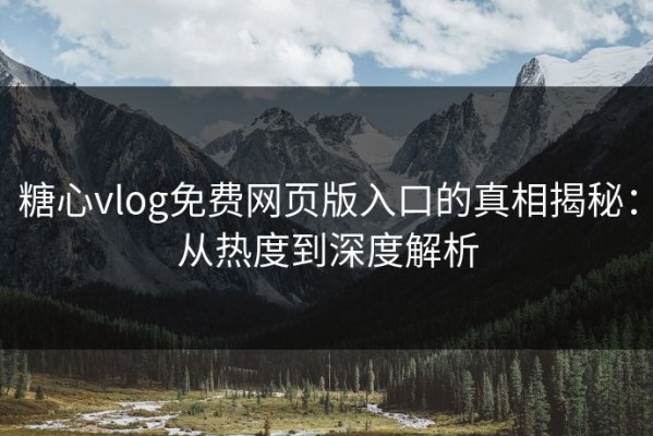 糖心vlog免费网页版入口的真相揭秘：从热度到深度解析