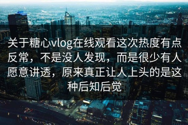 关于糖心vlog在线观看这次热度有点反常，不是没人发现，而是很少有人愿意讲透，原来真正让人上头的是这种后知后觉