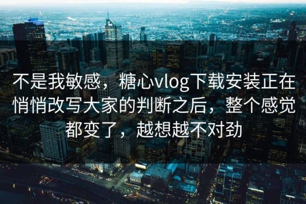不是我敏感，糖心vlog下载安装正在悄悄改写大家的判断之后，整个感觉都变了，越想越不对劲