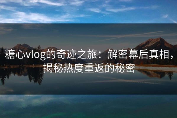 糖心vlog的奇迹之旅：解密幕后真相，揭秘热度重返的秘密