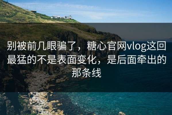 别被前几眼骗了，糖心官网vlog这回最猛的不是表面变化，是后面牵出的那条线