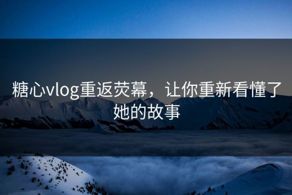 糖心vlog重返荧幕，让你重新看懂了她的故事