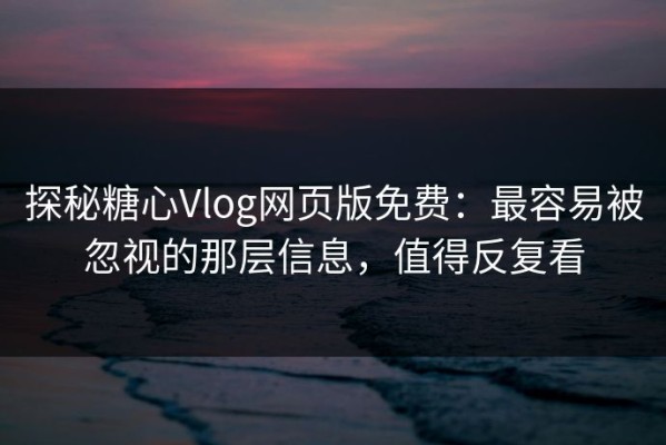 探秘糖心Vlog网页版免费：最容易被忽视的那层信息，值得反复看