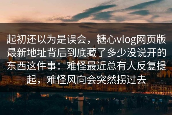 起初还以为是误会，糖心vlog网页版最新地址背后到底藏了多少没说开的东西这件事：难怪最近总有人反复提起，难怪风向会突然拐过去
