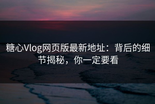 糖心Vlog网页版最新地址：背后的细节揭秘，你一定要看