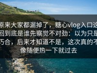 原来大家都漏掉了，糖心vlog入口这回到底是谁先察觉不对劲：以为只是巧合，后来才知道不是，这次真的不像随便热一下就过去