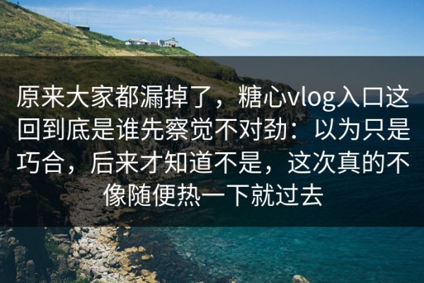 原来大家都漏掉了，糖心vlog入口这回到底是谁先察觉不对劲：以为只是巧合，后来才知道不是，这次真的不像随便热一下就过去