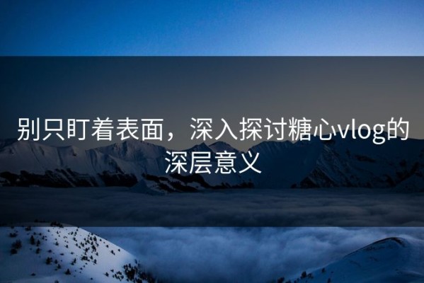 别只盯着表面，深入探讨糖心vlog的深层意义