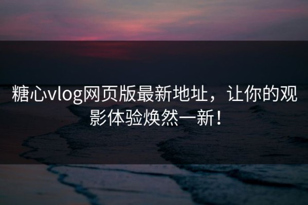 糖心vlog网页版最新地址，让你的观影体验焕然一新！
