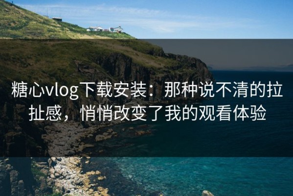 糖心vlog下载安装：那种说不清的拉扯感，悄悄改变了我的观看体验