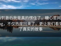 看到最后我是真的愣住了，糖心官网vlog，不仅热度回来了，更让我们看到了真实的故事