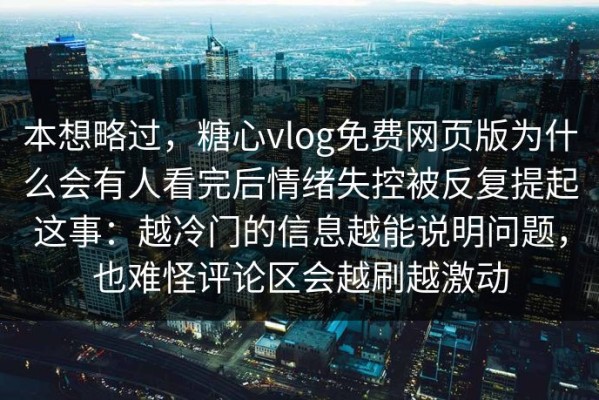 本想略过，糖心vlog免费网页版为什么会有人看完后情绪失控被反复提起这事：越冷门的信息越能说明问题，也难怪评论区会越刷越激动