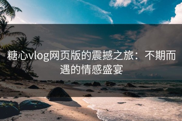 糖心vlog网页版的震撼之旅：不期而遇的情感盛宴