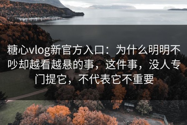 糖心vlog新官方入口：为什么明明不吵却越看越悬的事，这件事，没人专门提它，不代表它不重要