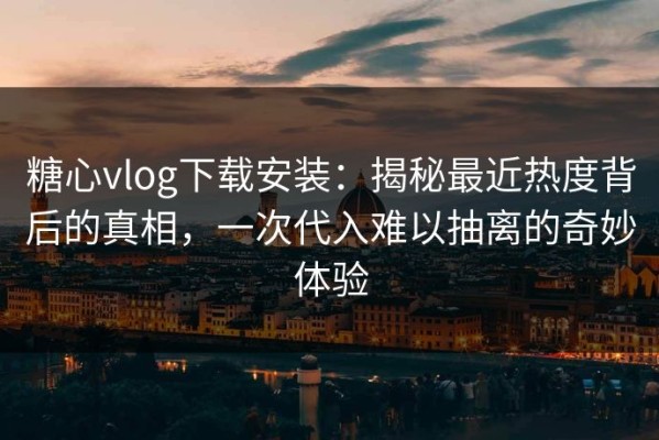 糖心vlog下载安装：揭秘最近热度背后的真相，一次代入难以抽离的奇妙体验