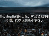 糖心vlog免费网页版：神经被戳中的瞬间，后劲比想象中更强大
