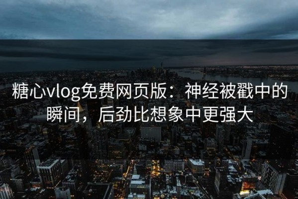 糖心vlog免费网页版：神经被戳中的瞬间，后劲比想象中更强大