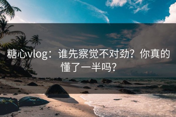 糖心vlog：谁先察觉不对劲？你真的懂了一半吗？