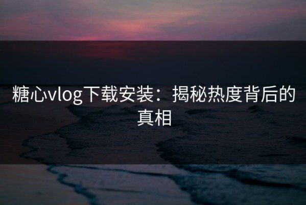 糖心vlog下载安装：揭秘热度背后的真相