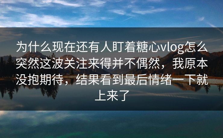 为什么现在还有人盯着糖心vlog怎么突然这波关注来得并不偶然，我原本没抱期待，结果看到最后情绪一下就上来了