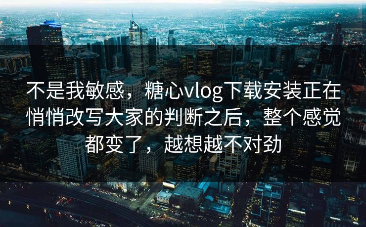 不是我敏感，糖心vlog下载安装正在悄悄改写大家的判断之后，整个感觉都变了，越想越不对劲