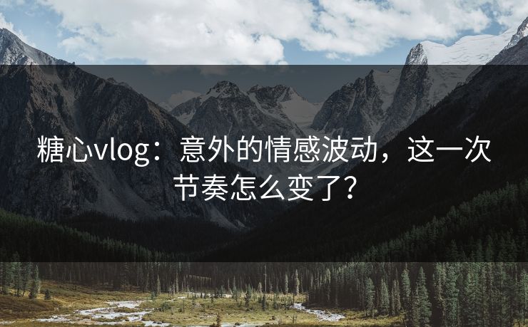 糖心vlog：意外的情感波动，这一次节奏怎么变了？
